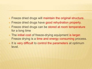    Freeze dried drugs will maintain the original structure.
   Freeze dried drugs have good rehydration property.
   Freeze dried drugs can be stored at room temperature
    for a long time
   The initial cost of freeze-drying equipment is larger.
    Freeze drying is a time and energy consuming process.
   It is very difficult to control the parameters at optimum
    level.
 