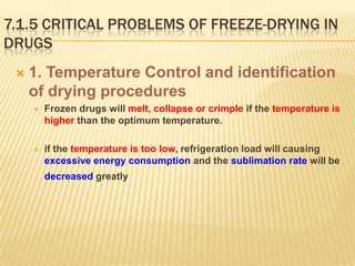 7.1.5 CRITICAL PROBLEMS OF FREEZE-DRYING IN
DRUGS
    1. Temperature Control and identification
     of drying procedures
        Frozen drugs will melt, collapse or crimple if the temperature is
         higher than the optimum temperature.

        if the temperature is too low, refrigeration load will causing
         excessive energy consumption and the sublimation rate will be
         decreased greatly
 