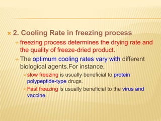    2. Cooling Rate in freezing process
     freezing process determines the drying rate and
      the quality of freeze-dried product.
     The optimum cooling rates vary with different
      biological agents.For instance,
       slow freezing is usually beneficial to protein
        polypeptide-type drugs.
       Fast freezing is usually beneficial to the virus and
        vaccine.
 