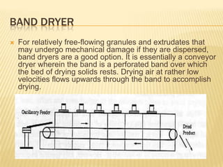 BAND DRYER
   For relatively free-flowing granules and extrudates that
    may undergo mechanical damage if they are dispersed,
    band dryers are a good option. It is essentially a conveyor
    dryer wherein the band is a perforated band over which
    the bed of drying solids rests. Drying air at rather low
    velocities flows upwards through the band to accomplish
    drying.
 
