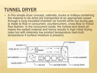 TUNNEL DRYER
   In this simple dryer concept, cabinets, trucks or trolleys containing
    the material to be dried are transported at an appropriate speed
    through a long insulated chamber (or tunnel) while hot drying gas
    is made to flow in concurrent, countercurrent, cross-flow or mixed
    flow fashion. In the concurrent mode, the hottest and driest air
    meets the wetted material and hence results in high initial drying
    rates but with relatively low product temperature (wet-bulb
    temperature if surface moisture is present).
 