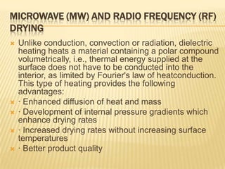 MICROWAVE (MW) AND RADIO FREQUENCY (RF)
DRYING
   Unlike conduction, convection or radiation, dielectric
    heating heats a material containing a polar compound
    volumetrically, i.e., thermal energy supplied at the
    surface does not have to be conducted into the
    interior, as limited by Fourier's law of heatconduction.
    This type of heating provides the following
    advantages:
   · Enhanced diffusion of heat and mass
   · Development of internal pressure gradients which
    enhance drying rates
   · Increased drying rates without increasing surface
    temperatures
   · Better product quality
 