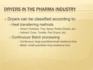 DRYERS IN THE PHARMA INDUSTRY

   Dryers can be classified according to:
     Heat   transferring methods
          Direct: Fluidised, Tray, Spray, Rotary Dryers, etc..
          Indirect: Cone, Tumble, Pan Dryers, etc…

     Continuous/    Batch processing
          Continuous: large quantities/small residence time
          Batch: small quantities/ long residence time
 