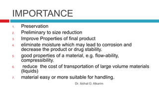 IMPORTANCE
Dr. Ibtihal O. Alkarim
1. Preservation
2. Preliminary to size reduction
3. Improve Properties of final product
4. eliminate moisture which may lead to corrosion and
decrease the product or drug stability.
5. good properties of a material, e.g. flow-ability,
compressibility.
6. reduce the cost of transportation of large volume materials
(liquids)
7. material easy or more suitable for handling.
 