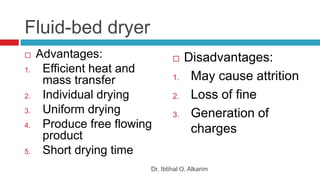 Fluid-bed dryer
 Advantages:
1. Efficient heat and
mass transfer
2. Individual drying
3. Uniform drying
4. Produce free flowing
product
5. Short drying time
 Disadvantages:
1. May cause attrition
2. Loss of fine
3. Generation of
charges
Dr. Ibtihal O. Alkarim
 