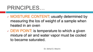 PRINCIPLES…
Dr. Ibtihal O. Alkarim
 MOISTURE CONTENT: usually determined by
measuring the los of weight of a sample when
heated in an oven
 DEW POINT: is temperature to which a given
mixture of air and water vapor must be cooled
to became saturated.
 