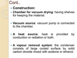 Cont..
 Construction:
 Chamber for vacuum drying: having shelves
for keeping the material.
 Vacuum source: vacuum pump is connected
to the chamber.
 A heat source: heat is provided by
conduction or radiation or both.
 A vapour removal system: the condenser
consists of large cooled surface by solid
carbon dioxide mixed with acetone or ethanol.
 