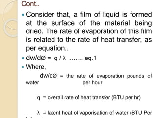Cont..
 Consider that, a film of liquid is formed
at the surface of the material being
dried. The rate of evaporation of this film
is related to the rate of heat transfer, as
per equation..
 dw/dØ = q / λ ……. eq.1
 Where,
dw/dØ = the rate of evaporation pounds of
water per hour
q = overall rate of heat transfer (BTU per hr)
λ = latent heat of vaporisation of water (BTU Per
 