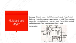Fluidizedbed
dryer
 Principle- Hot air is passed at a high pressure through the perforated
bottom of the container containing granules to be dried. The granules are
suspended from the bottom to the stream of air. The condition is called
as Fluidized state.Thus, materials are uniformly dried.
 Construction-
 