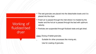 Working of
fluidizedbed
dryer
 The wet granules are placed into the detachable bowls and it is
placed into the dryer.
 Fresh air is passed through the inlet where it is heated by the
heater and the hot air is passed through the bed with optimum
velocity.
 Particles are suspended through fluidized state and get dried.
Uses- Drying of tablet granules.
Suitable for other processes like mixing etc.
Use for coating of granules.
 