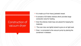 Constructionof
vacuumdryer
 It is made up of iron heavy jacketed vessel.
 It consists of 20 hallow shelves which provides large
conduction area for heating.
 Over the shelves metal trays are placed for keeping the
materials.
 The oven door are tightly locked to give an air tight seal.
 Oven is connected to the vacuum pump by placing the
condenser in between.
 