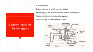 Constructionof
freezedryer
 It consists of –
Drying chamber in which trays are locked.
Heat supply in the form of radiation source, heating coils.
Vapour condensing or adsorption system.
Vacuum pump or steam ejector or both.
 