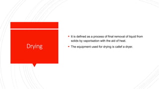 Drying
 It is defined as a process of final removal of liquid from
solids by vaporisation with the aid of heat.
 The equipment used for drying is callef a dryer.
 