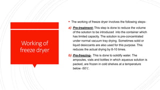 Workingof
freezedryer
 The working of freeze dryer involves the following steps-
a) Pre-treatment- This step is done to reduce the volume
of the solution to be introduced into the container which
has limited capacity. The solution is pre-concentrated
under normal vacuum tray drying. Sometimes solid or
liquid desiccants are also used for this purpose. This
reduces the actual drying by 8-10 times.
b) Pre-freezing- This is done to solidify water. The
ampoules, vials and bottles in which aqueous solution is
packed, are frozen in cold shelves at a temperature
below -50˚𝐶.
 