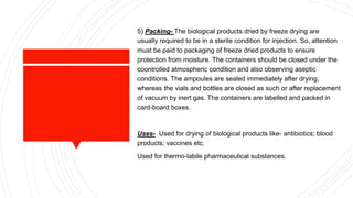 5) Packing- The biological products dried by freeze drying are
usually required to be in a sterile condition for injection. So, attention
must be paid to packaging of freeze dried products to ensure
protection from moisture. The containers should be closed under the
coontrolled atmospheric condition and also observing aseptic
conditions. The ampoules are sealed immediately after drying,
whereas the vials and bottles are closed as such or after replacement
of vacuum by inert gas. The containers are labelled and packed in
card-board boxes.
Uses- Used for drying of biological products like- antibiotics; blood
products; vaccines etc.
Used for thermo-labile pharmaceutical substances.
 