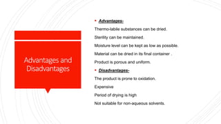 Advantages and
Disadvantages
 Advantages-
Thermo-labile substances can be dried.
Sterility can be maintained.
Moisture level can be kept as low as possible.
Material can be dried in its final container .
Product is porous and uniform.
 Disadvantages-
The product is prone to oxidation.
Expensive
Period of drying is high
Not suitable for non-aqueous solvents.
 
