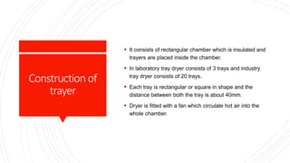 Constructionof
trayer
 It consists of rectangular chamber which is insulated and
trayers are placed inside the chamber.
 In laboratory tray dryer consists of 3 trays and industry
tray dryer consists of 20 trays.
 Each tray is rectangular or square in shape and the
distance between both the tray is about 40mm.
 Dryer is fitted with a fan which circulate hot air into the
whole chamber.
 