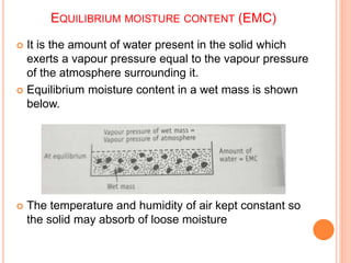 EQUILIBRIUM MOISTURE CONTENT (EMC)
 It is the amount of water present in the solid which
exerts a vapour pressure equal to the vapour pressure
of the atmosphere surrounding it.
 Equilibrium moisture content in a wet mass is shown
below.
 The temperature and humidity of air kept constant so
the solid may absorb of loose moisture
 