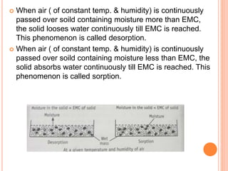  When air ( of constant temp. & humidity) is continuously
passed over soild containing moisture more than EMC,
the solid looses water continuously till EMC is reached.
This phenomenon is called desorption.
 When air ( of constant temp. & humidity) is continuously
passed over soild containing moisture less than EMC, the
solid absorbs water continuously till EMC is reached. This
phenomenon is called sorption.
 