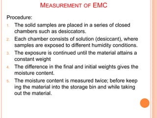 MEASUREMENT OF EMC
Procedure:
1. The solid samples are placed in a series of closed
chambers such as desiccators.
2. Each chamber consists of solution (desiccant), where
samples are exposed to different humidity conditions.
3. The exposure is continued until the material attains a
constant weight
4. The difference in the final and initial weights gives the
moisture content.
5. The moisture content is measured twice; before keep
ing the material into the storage bin and while taking
out the material.
 