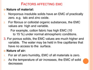 FACTORS AFFECTING EMC
 Nature of material:
1. Nonporous insoluble solids have an EMC of practically
zero. e.g. talc and zinc oxide.
2. For fibrous or colloidal organic substances, the EMC
values are high and variable.
For example, cotton fabric has high EMC (10
to 15 %) under normal atmospheric conditions.
3. For porous solids, the EMC values are much higher and
variable. The water may be held in fine capillaries that
have no access to the surface.
 Nature of air:
1. For air of zero humidity, EMC of all materials is zero.
2. As the temperature of air increases, the EMC of solid
decreases
 