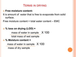 TERMS IN DRYING
 Free moisture content:
It is amount of water that is free to evaporate from solid
surface.
Free moisture content = total water content – EMC
 % loss on drying (LOD) =
mass of water in sample X 100
total mass of wet sample
 % Moisture content =
mass of water in sample X 100
mass of dry sample
 