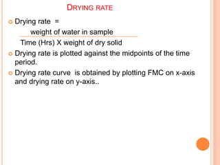 DRYING RATE
 Drying rate =
weight of water in sample
Time (Hrs) X weight of dry solid
 Drying rate is plotted against the midpoints of the time
period.
 Drying rate curve is obtained by plotting FMC on x-axis
and drying rate on y-axis..
 
