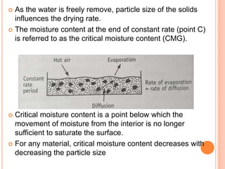  As the water is freely remove, particle size of the solids
influences the drying rate.
 The moisture content at the end of constant rate (point C)
is referred to as the critical moisture content (CMG).
 Critical moisture content is a point below which the
movement of moisture from the interior is no longer
sufficient to saturate the surface.
 For any material, critical moisture content decreases with
decreasing the particle size
 