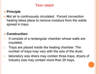 TRAY DRIER
 Principle
 Hot air is continuously circulated. Forced convection
heating takes place to remove moisture from the solids
spread in trays.
 Construction:
1. It consists of a rectangular chamber whose walls are
insulated.
2. Trays are placed inside the heating chamber. The
number of trays may vary with the size of the dryer.
3. laboratory size driers may contain three trays, dryers of
industry size may contain more than 20 trays.
 