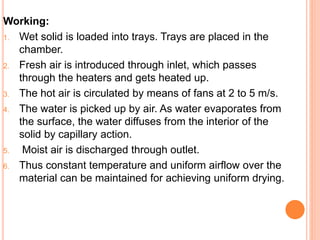 Working:
1. Wet solid is loaded into trays. Trays are placed in the
chamber.
2. Fresh air is introduced through inlet, which passes
through the heaters and gets heated up.
3. The hot air is circulated by means of fans at 2 to 5 m/s.
4. The water is picked up by air. As water evaporates from
the surface, the water diffuses from the interior of the
solid by capillary action.
5. Moist air is discharged through outlet.
6. Thus constant temperature and uniform airflow over the
material can be maintained for achieving uniform drying.
 