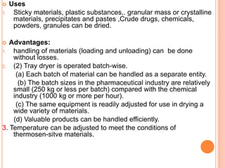  Uses
1. Sticky materials, plastic substances,. granular mass or crystalline
materials, precipitates and pastes ,Crude drugs, chemicals,
powders, granules can be dried.
 Advantages:
1. handling of materials (loading and unloading) can be done
without losses.
2. (2) Tray dryer is operated batch-wise.
(a) Each batch of material can be handled as a separate entity.
(b) The batch sizes in the pharmaceutical industry are relatively
small (250 kg or less per batch) compared with the chemical
industry (1000 kg or more per hour).
(c) The same equipment is readily adjusted for use in drying a
wide variety of materials.
(d) Valuable products can be handled efficiently.
3. Temperature can be adjusted to meet the conditions of
thermosen-sitve materials.
 