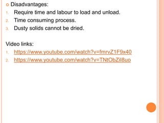  Disadvantages:
1. Require time and labour to load and unload.
2. Time consuming process.
3. Dusty solids cannot be dried.
Video links:
1. https://www.youtube.com/watch?v=fmrvZ1F9x40
2. https://www.youtube.com/watch?v=TNtObZiI8uo
 