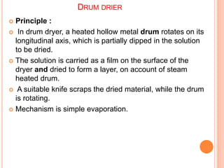 DRUM DRIER
 Principle :
 In drum dryer, a heated hollow metal drum rotates on its
longitudinal axis, which is partially dipped in the solution
to be dried.
 The solution is carried as a film on the surface of the
dryer and dried to form a layer, on account of steam
heated drum.
 A suitable knife scraps the dried material, while the drum
is rotating.
 Mechanism is simple evaporation.
 