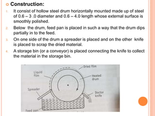  Construction:
1. It consist of hollow steel drum horizontally mounted made up of steel
of 0.6 – 3 .0 diameter and 0.6 – 4.0 length whose external surface is
smoothly polished.
2. Below the drum, feed pan is placed in such a way that the drum dips
partially in to the feed.
3. On one side of the drum a spreader is placed and on the other knife
is placed to scrap the dried material.
4. A storage bin (or a conveyor) is placed connecting the knife to collect
the material in the storage bin.
 