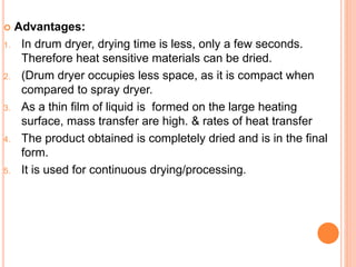  Advantages:
1. In drum dryer, drying time is less, only a few seconds.
Therefore heat sensitive materials can be dried.
2. (Drum dryer occupies less space, as it is compact when
compared to spray dryer.
3. As a thin film of liquid is formed on the large heating
surface, mass transfer are high. & rates of heat transfer
4. The product obtained is completely dried and is in the final
form.
5. It is used for continuous drying/processing.
 