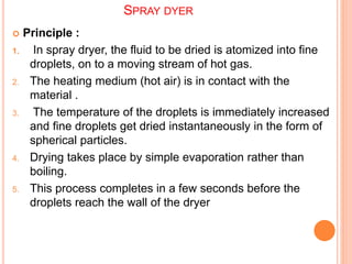 SPRAY DYER
 Principle :
1. In spray dryer, the fluid to be dried is atomized into fine
droplets, on to a moving stream of hot gas.
2. The heating medium (hot air) is in contact with the
material .
3. The temperature of the droplets is immediately increased
and fine droplets get dried instantaneously in the form of
spherical particles.
4. Drying takes place by simple evaporation rather than
boiling.
5. This process completes in a few seconds before the
droplets reach the wall of the dryer
 
