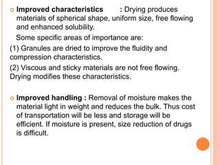  Improved characteristics : Drying produces
materials of spherical shape, uniform size, free flowing
and enhanced solubility.
Some specific areas of importance are:
(1) Granules are dried to improve the fluidity and
compression characteristics.
(2) Viscous and sticky materials are not free flowing.
Drying modifies these characteristics.
 Improved handling : Removal of moisture makes the
material light in weight and reduces the bulk. Thus cost
of transportation will be less and storage will be
efficient. If moisture is present, size reduction of drugs
is difficult.
 