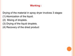 Working :
Drying of the material in spray dryer involves 3 stages.
(1) Atomization of the liquid.
(2) Mixing of droplets.
(3) Drying of the liquid droplets.
(4) Recovery of the dried product
 