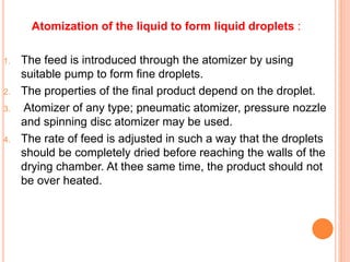 Atomization of the liquid to form liquid droplets :
1. The feed is introduced through the atomizer by using
suitable pump to form fine droplets.
2. The properties of the final product depend on the droplet.
3. Atomizer of any type; pneumatic atomizer, pressure nozzle
and spinning disc atomizer may be used.
4. The rate of feed is adjusted in such a way that the droplets
should be completely dried before reaching the walls of the
drying chamber. At thee same time, the product should not
be over heated.
 