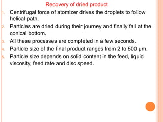 Recovery of dried product
1. Centrifugal force of atomizer drives the droplets to follow
helical path.
2. Particles are dried during their journey and finally fall at the
conical bottom.
3. All these processes are completed in a few seconds.
4. Particle size of the final product ranges from 2 to 500 µm.
5. Particle size depends on solid content in the feed, liquid
viscosity, feed rate and disc speed.
 