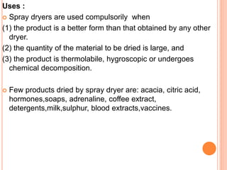 Uses :
 Spray dryers are used compulsorily when
(1) the product is a better form than that obtained by any other
dryer.
(2) the quantity of the material to be dried is large, and
(3) the product is thermolabile, hygroscopic or undergoes
chemical decomposition.
 Few products dried by spray dryer are: acacia, citric acid,
hormones,soaps, adrenaline, coffee extract,
detergents,milk,sulphur, blood extracts,vaccines.
 