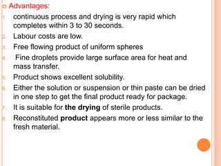  Advantages:
1. continuous process and drying is very rapid which
completes within 3 to 30 seconds.
2. Labour costs are low.
3. Free flowing product of uniform spheres
4. Fine droplets provide large surface area for heat and
mass transfer.
5. Product shows excellent solubility.
6. Either the solution or suspension or thin paste can be dried
in one step to get the final product ready for package.
7. It is suitable for the drying of sterile products.
8. Reconstituted product appears more or less similar to the
fresh material.
 
