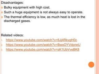 Disadvantages:
 Bulky equipment with high cost.
 Such a huge equipment is not always easy to operate.
 The thermal efficiency is low, as much heat is lost in the
discharged gases.
Related videos:
1. https://www.youtube.com/watch?v=6Jj4RkvgH0c
2. https://www.youtube.com/watch?v=BwxOYVdpneU
3. https://www.youtube.com/watch?v=sK1UbVveBK8
 