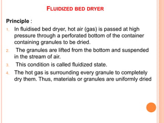 FLUIDIZED BED DRYER
Principle :
1. In fluidised bed dryer, hot air (gas) is passed at high
pressure through a perforated bottom of the container
containing granules to be dried.
2. The granules are lifted from the bottom and suspended
in the stream of air.
3. This condition is called fluidized state.
4. The hot gas is surrounding every granule to completely
dry them. Thus, materials or granules are uniformly dried
 