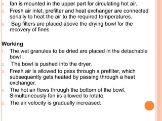 4. fan is mounted in the upper part for circulating hot air.
5. Fresh air inlet, prefilter and heat exchanger are connected
serially to heat the air to the required temperatures.
6. Bag filters are placed above the drying bowl for the
recovery of fines
Working
1. The wet granules to be dried are placed in the detachable
bowl .
2. The bowl is pushed into the dryer.
3. Fresh air is allowed to pass through a prefilter, which
subsequently gets heated by passing through a heat
exchanger.
4. The hot air flows through the bottom of the bowl.
Simultaneously fan iis allowed to rotate.
5. The air velocity is gradually increased.
 
