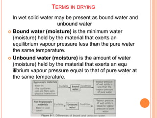 TERMS IN DRYING
In wet solid water may be present as bound water and
unbound water
 Bound water (moisture) is the minimum water
(moisture) held by the material that exerts an
equilibrium vapour pressure less than the pure water
the same temperature.
 Unbound water (moisture) is the amount of water
(moisture) held by the material that exerts an equ
ilibrium vapour pressure equal to that of pure water at
the same temperature.
 