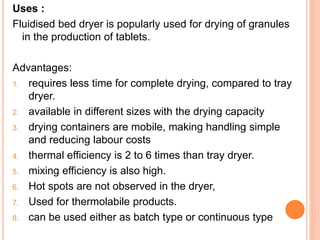 Uses :
Fluidised bed dryer is popularly used for drying of granules
in the production of tablets.
Advantages:
1. requires less time for complete drying, compared to tray
dryer.
2. available in different sizes with the drying capacity
3. drying containers are mobile, making handling simple
and reducing labour costs
4. thermal efficiency is 2 to 6 times than tray dryer.
5. mixing efficiency is also high.
6. Hot spots are not observed in the dryer,
7. Used for thermolabile products.
8. can be used either as batch type or continuous type
 