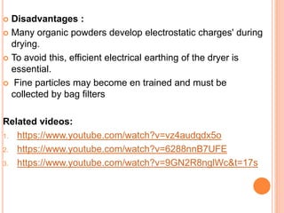  Disadvantages :
 Many organic powders develop electrostatic charges' during
drying.
 To avoid this, efficient electrical earthing of the dryer is
essential.
 Fine particles may become en trained and must be
collected by bag filters
Related videos:
1. https://www.youtube.com/watch?v=vz4audqdx5o
2. https://www.youtube.com/watch?v=6288nnB7UFE
3. https://www.youtube.com/watch?v=9GN2R8nglWc&t=17s
 