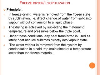 FREEZE DRYER/ LYOPHILIZATION
 Principle :
1. In freeze drying, water is removed from the frozen state
by sublimation, i.e. direct change of water from solid into
vapour without conversion to a liquid phase.
2. The drying is achieved by subjecting the material to
temperature and pressures below the triple point.
3. Under these conditions, any heat transferred is used as
latent heat and ice sublimes directly into vapour state.
4. The water vapour is removed from the system by
condensation in a cold trap maintained at a temperature
lower than the frozen material.
 