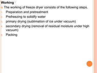 Working :
 The working of freeze dryer consists of the following steps.
1. Preparation and pretreatment
2. Prefreezing to solidify water
3. primary drying (sublimation of ice under vacuum)
4. secondary drying (removal of residual moisture under high
vacuum)
5. Packing
 